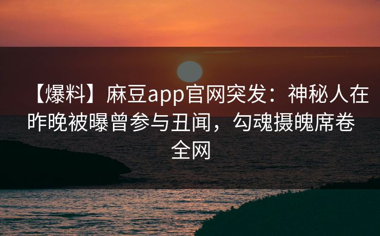 【爆料】麻豆app官网突发:神秘人在昨晚被曝曾参与丑闻,勾魂摄魄席卷全网 【爆料】麻豆app官网突发:神秘人在昨晚被曝曾参与丑闻,勾魂摄魄席卷全网