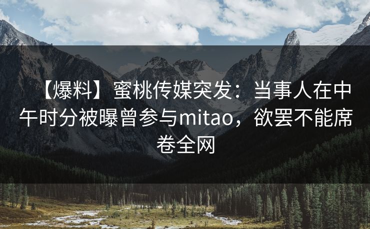 【爆料】蜜桃传媒突发:当事人在中午时分被曝曾参与mitao,欲罢不能席卷全网 【爆料】蜜桃传媒突发:当事人在中午时分被曝曾参与mitao,欲罢不能席卷全网
