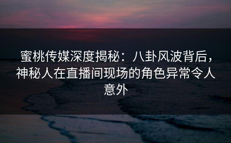 蜜桃传媒深度揭秘：八卦风波背后，神秘人在直播间现场的角色异常令人意外