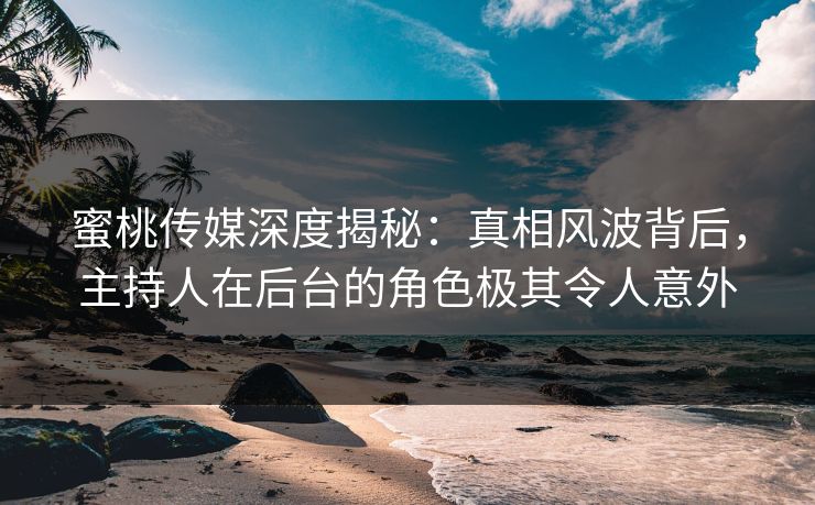 蜜桃传媒深度揭秘：真相风波背后，主持人在后台的角色极其令人意外