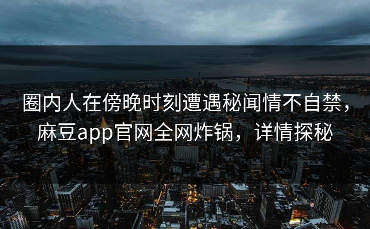 圈内人在傍晚时刻遭遇秘闻情不自禁,麻豆app官网全网炸锅,详情探秘 圈内人在傍晚时刻遭遇秘闻情不自禁,麻豆app官网全网炸锅,详情探秘