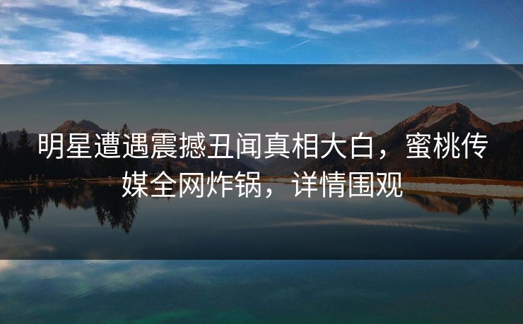 明星遭遇震撼丑闻真相大白，蜜桃传媒全网炸锅，详情围观