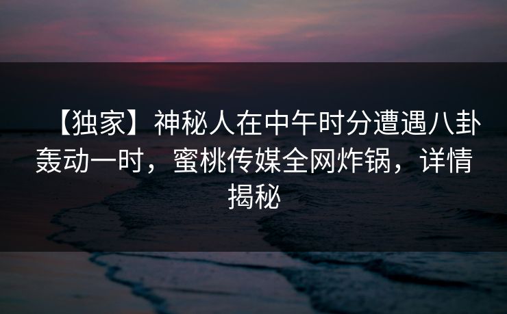 【独家】神秘人在中午时分遭遇八卦轰动一时,蜜桃传媒全网炸锅,详情揭秘 【独家】神秘人在中午时分遭遇八卦轰动一时,蜜桃传媒全网炸锅,详情揭秘