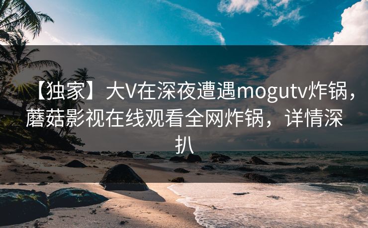 【独家】大V在深夜遭遇mogutv炸锅，蘑菇影视在线观看全网炸锅，详情深扒