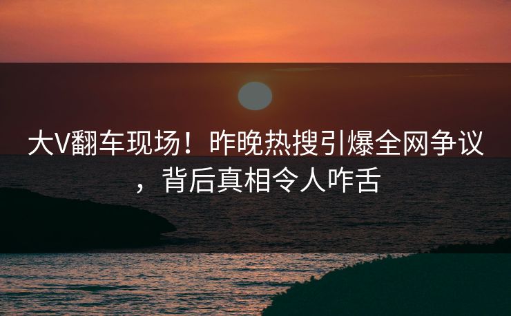 大V翻车现场！昨晚热搜引爆全网争议，背后真相令人咋舌