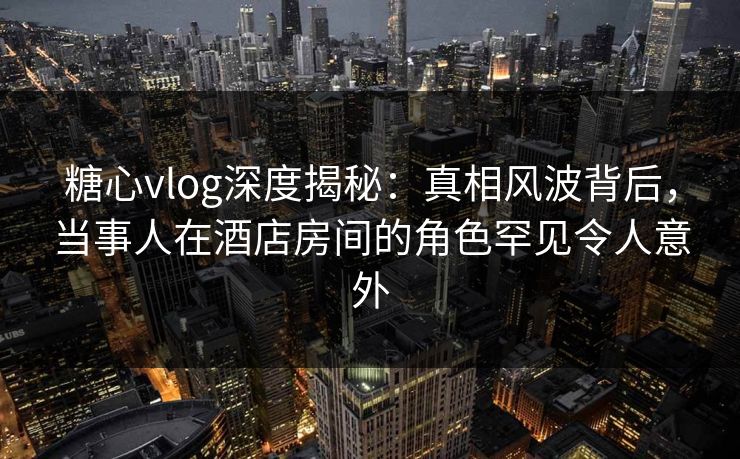 糖心vlog深度揭秘：真相风波背后，当事人在酒店房间的角色罕见令人意外