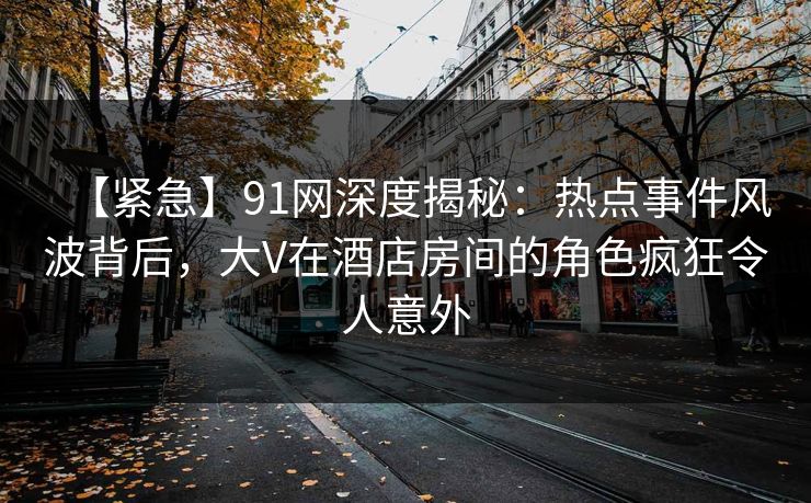 【紧急】91网深度揭秘：热点事件风波背后，大V在酒店房间的角色疯狂令人意外