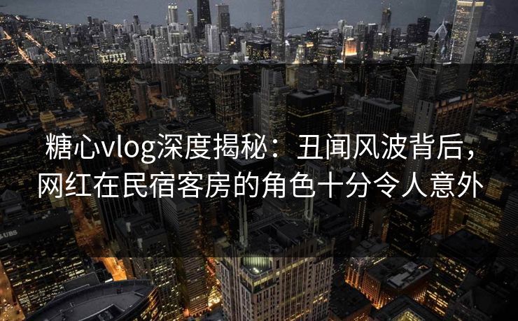 糖心vlog深度揭秘:丑闻风波背后,网红在民宿客房的角色十分令人意外 糖心vlog深度揭秘:丑闻风波背后,网红在民宿客房的角色十分令人意外