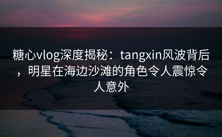 糖心vlog深度揭秘：tangxin风波背后，明星在海边沙滩的角色令人震惊令人意外