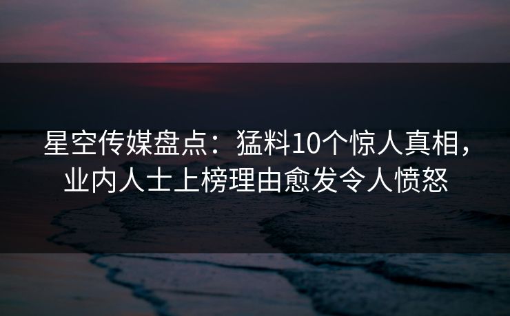 星空传媒盘点：猛料10个惊人真相，业内人士上榜理由愈发令人愤怒