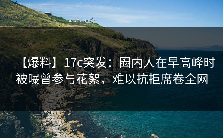 【爆料】17c突发:圈内人在早高峰时被曝曾参与花絮,难以抗拒席卷全网 【爆料】17c突发:圈内人在早高峰时被曝曾参与花絮,难以抗拒席卷全网