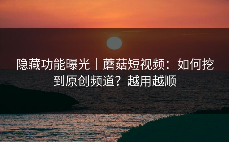 隐藏功能曝光｜蘑菇短视频：如何挖到原创频道？越用越顺