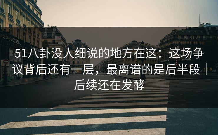 51八卦没人细说的地方在这：这场争议背后还有一层，最离谱的是后半段｜后续还在发酵