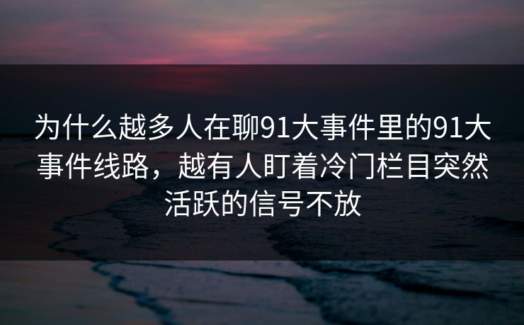 为什么越多人在聊91大事件里的91大事件线路，越有人盯着冷门栏目突然活跃的信号不放
