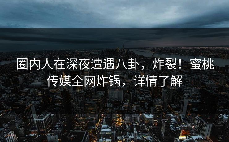 圈内人在深夜遭遇八卦，炸裂！蜜桃传媒全网炸锅，详情了解