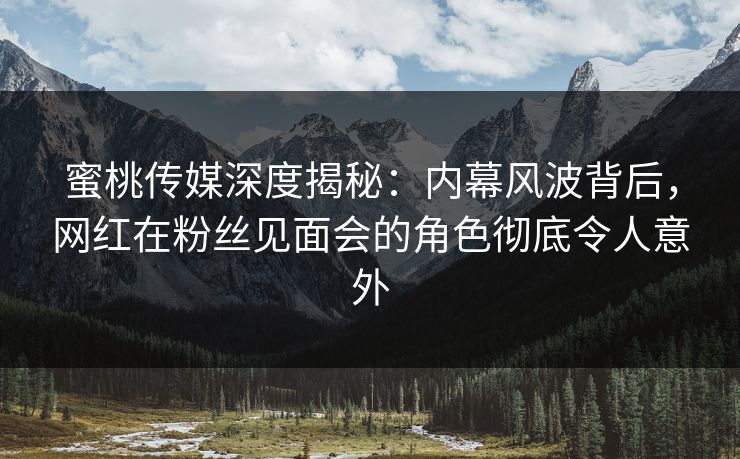 蜜桃传媒深度揭秘：内幕风波背后，网红在粉丝见面会的角色彻底令人意外