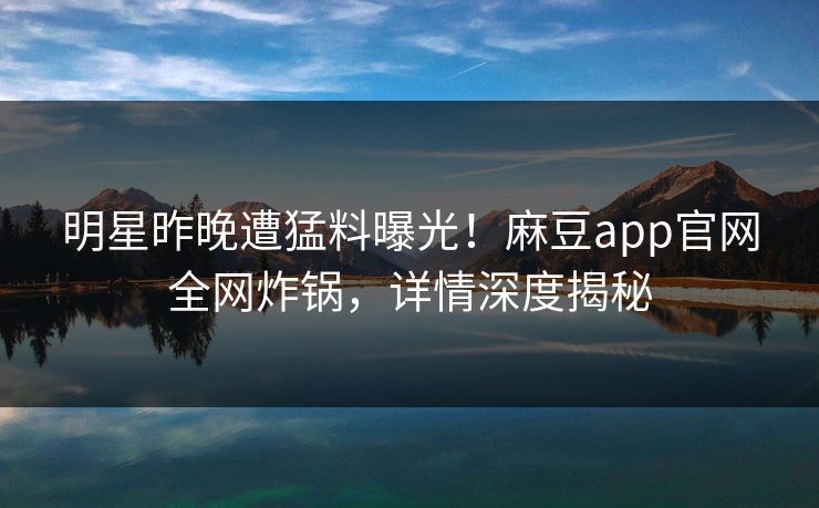明星昨晚遭猛料曝光！麻豆app官网全网炸锅，详情深度揭秘