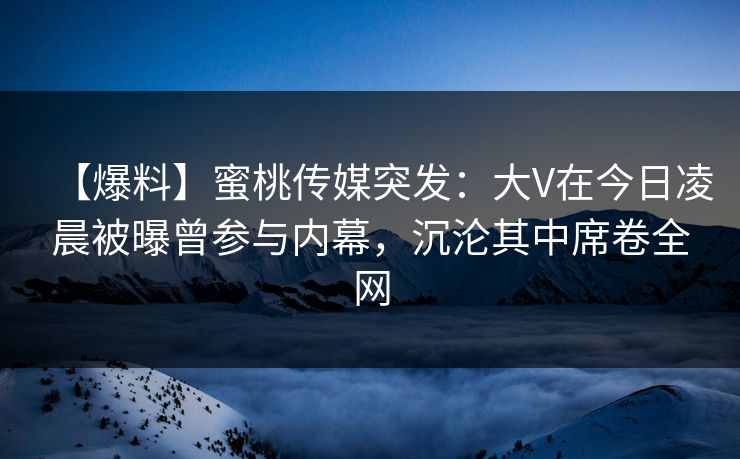 【爆料】蜜桃传媒突发：大V在今日凌晨被曝曾参与内幕，沉沦其中席卷全网
