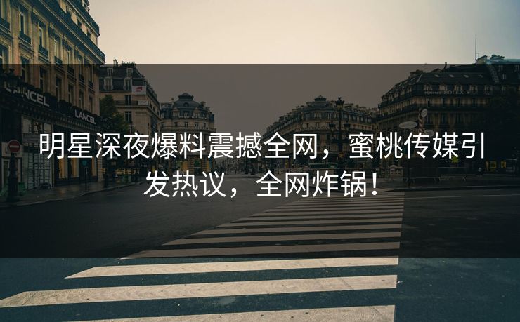 明星深夜爆料震撼全网，蜜桃传媒引发热议，全网炸锅！