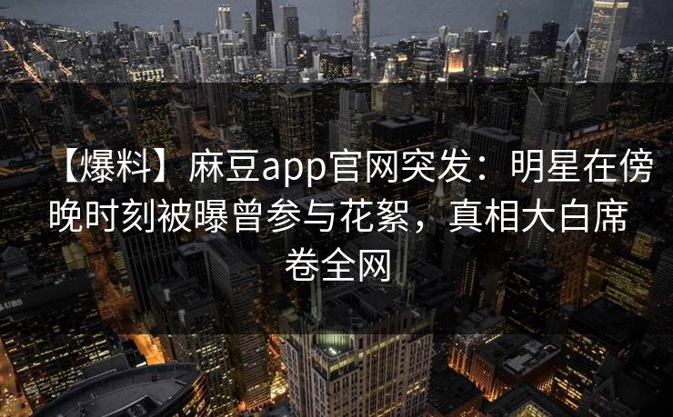 【爆料】麻豆app官网突发:明星在傍晚时刻被曝曾参与花絮,真相大白席卷全网 【爆料】麻豆app官网突发:明星在傍晚时刻被曝曾参与花絮,真相大白席卷全网