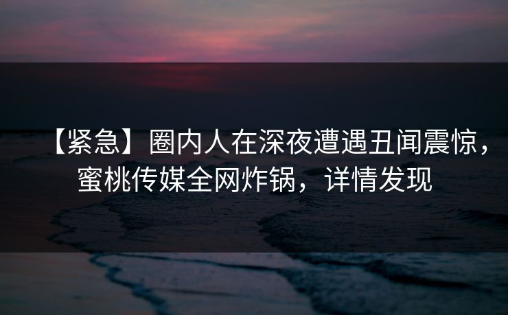 【紧急】圈内人在深夜遭遇丑闻震惊,蜜桃传媒全网炸锅,详情发现 【紧急】圈内人在深夜遭遇丑闻震惊,蜜桃传媒全网炸锅,详情发现