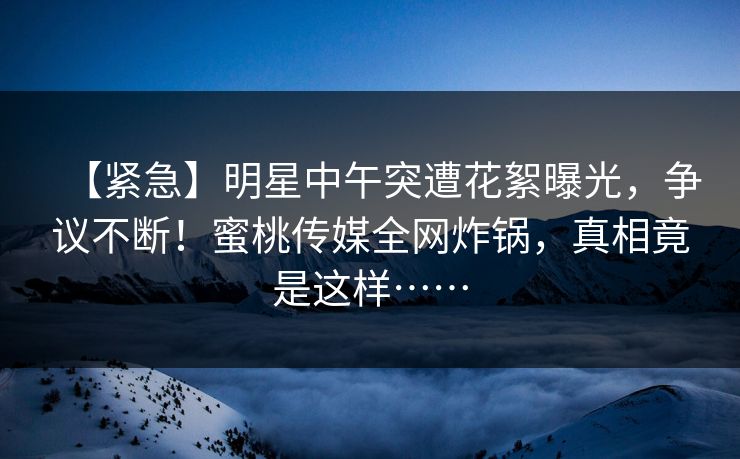 【紧急】明星中午突遭花絮曝光，争议不断！蜜桃传媒全网炸锅，真相竟是这样……