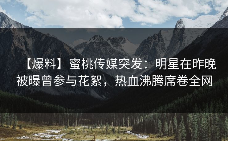 【爆料】蜜桃传媒突发：明星在昨晚被曝曾参与花絮，热血沸腾席卷全网