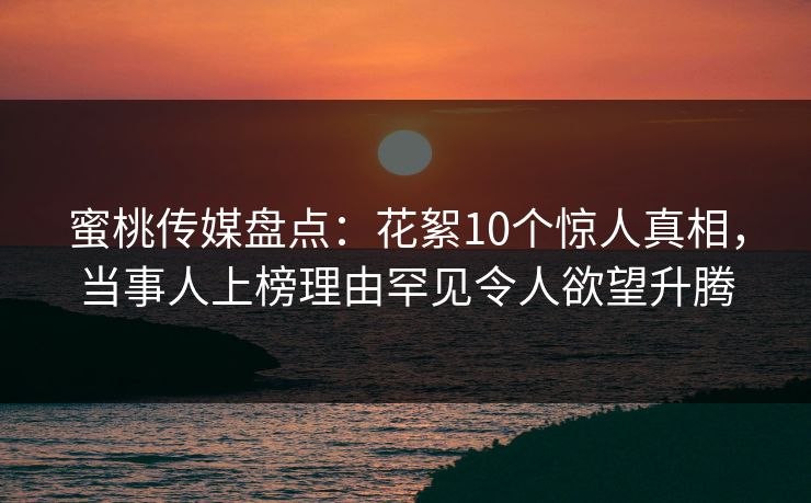 蜜桃传媒盘点：花絮10个惊人真相，当事人上榜理由罕见令人欲望升腾