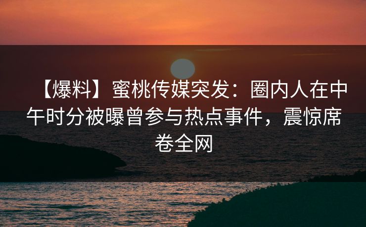 【爆料】蜜桃传媒突发：圈内人在中午时分被曝曾参与热点事件，震惊席卷全网
