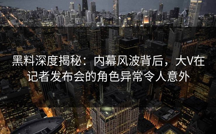 黑料深度揭秘：内幕风波背后，大V在记者发布会的角色异常令人意外