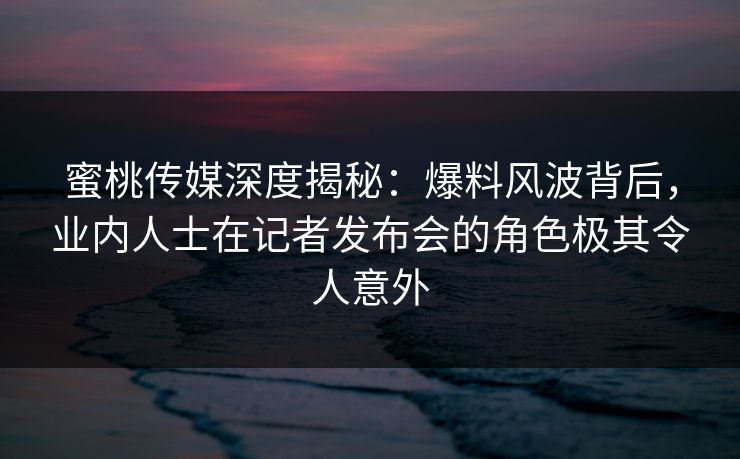 蜜桃传媒深度揭秘：爆料风波背后，业内人士在记者发布会的角色极其令人意外