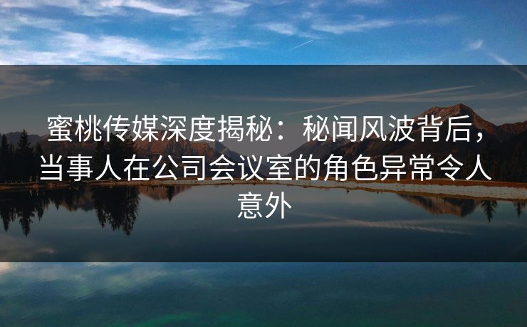 蜜桃传媒深度揭秘：秘闻风波背后，当事人在公司会议室的角色异常令人意外