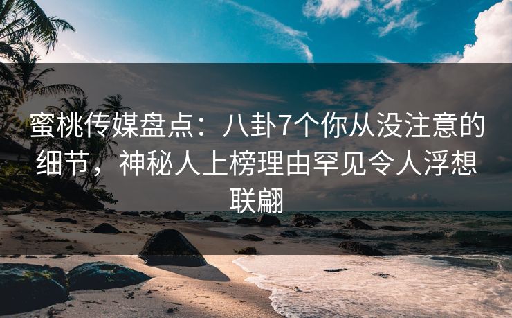 蜜桃传媒盘点：八卦7个你从没注意的细节，神秘人上榜理由罕见令人浮想联翩