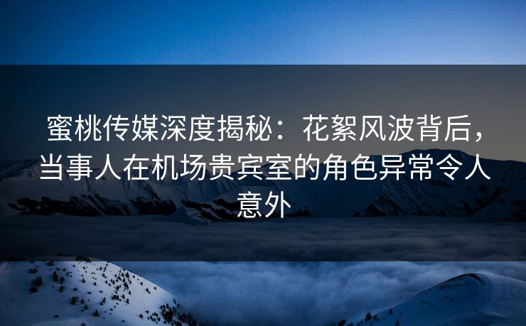 蜜桃传媒深度揭秘：花絮风波背后，当事人在机场贵宾室的角色异常令人意外