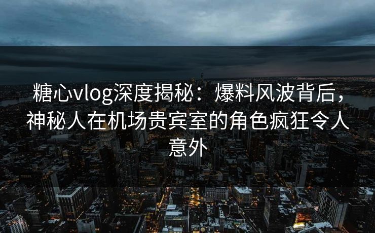 糖心vlog深度揭秘：爆料风波背后，神秘人在机场贵宾室的角色疯狂令人意外