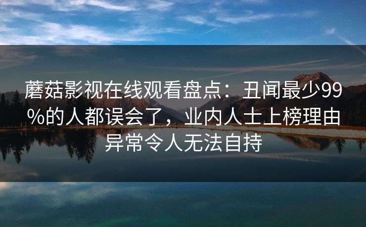 蘑菇影视在线观看盘点:丑闻最少99%的人都误会了,业内人士上榜理由异常令人无法自持 蘑菇影视在线观看盘点:丑闻最少99%的人都误会了,业内人士上榜理由异常令人无法自持