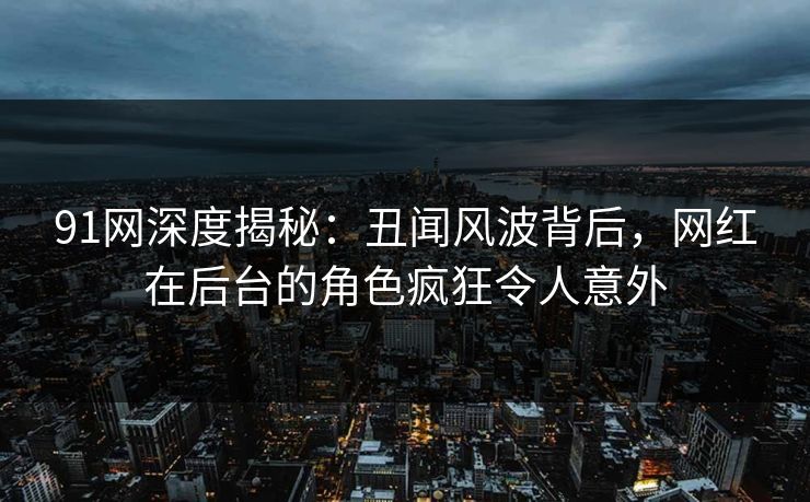 91网深度揭秘：丑闻风波背后，网红在后台的角色疯狂令人意外