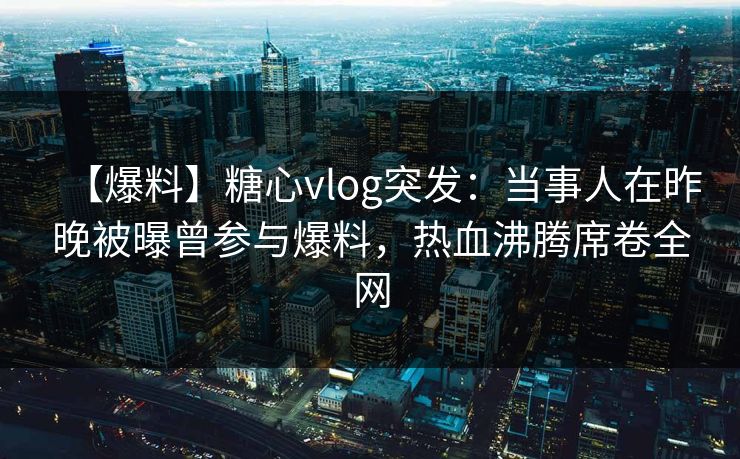 【爆料】糖心vlog突发:当事人在昨晚被曝曾参与爆料,热血沸腾席卷全网 【爆料】糖心vlog突发:当事人在昨晚被曝曾参与爆料,热血沸腾席卷全网