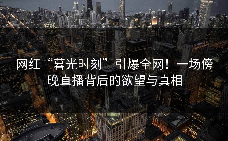 网红“暮光时刻”引爆全网！一场傍晚直播背后的欲望与真相