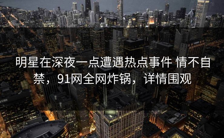 明星在深夜一点遭遇热点事件 情不自禁，91网全网炸锅，详情围观