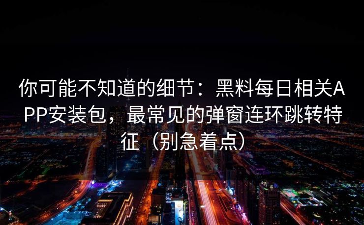 你可能不知道的细节：黑料每日相关APP安装包，最常见的弹窗连环跳转特征（别急着点）