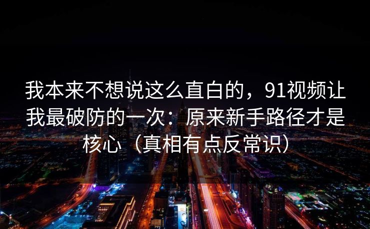 我本来不想说这么直白的，91视频让我最破防的一次：原来新手路径才是核心（真相有点反常识）