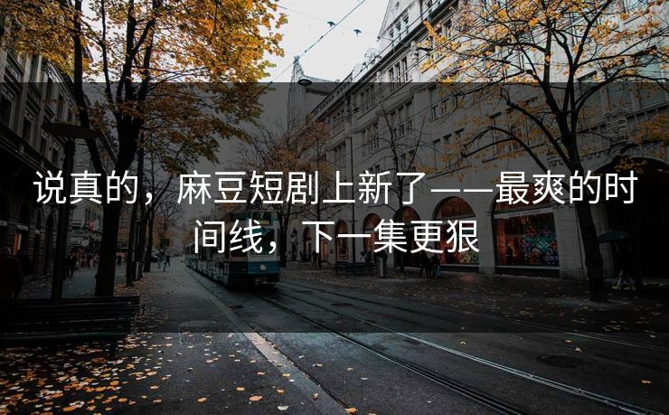说真的，麻豆短剧上新了——最爽的时间线，下一集更狠